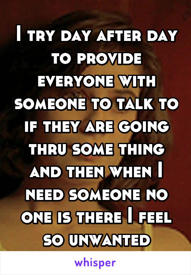 I try day after day to provide everyone with someone to talk to if they are going thru some thing and then when I need someone no one is there I feel so unwanted