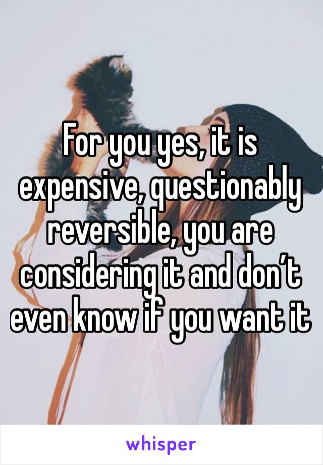 For you yes, it is expensive, questionably reversible, you are considering it and don’t even know if you want it