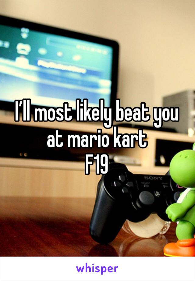 I’ll most likely beat you at mario kart
F19