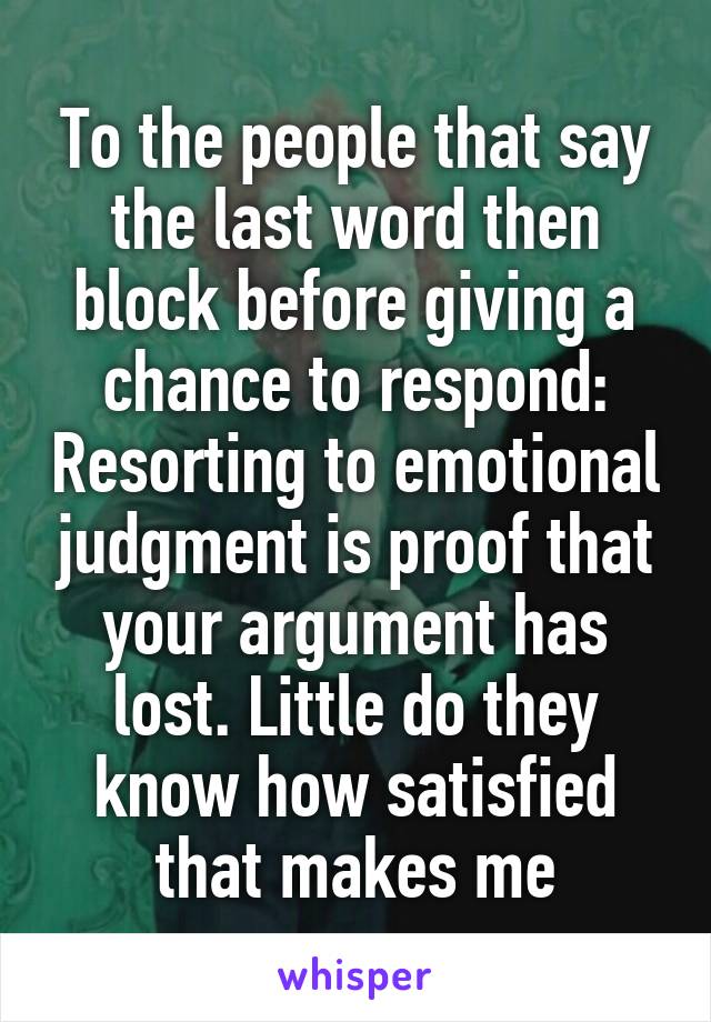 To the people that say the last word then block before giving a chance to respond: Resorting to emotional judgment is proof that your argument has lost. Little do they know how satisfied that makes me