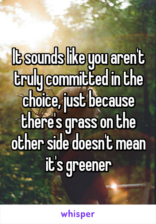 It sounds like you aren't truly committed in the choice, just because there's grass on the other side doesn't mean it's greener