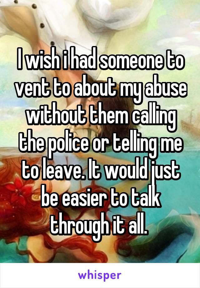 I wish i had someone to vent to about my abuse without them calling the police or telling me to leave. It would just be easier to talk through it all. 