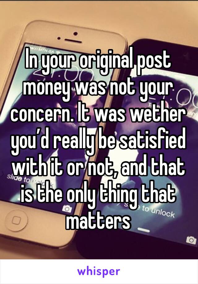 In your original post money was not your concern. It was wether you’d really be satisfied with it or not, and that is the only thing that matters