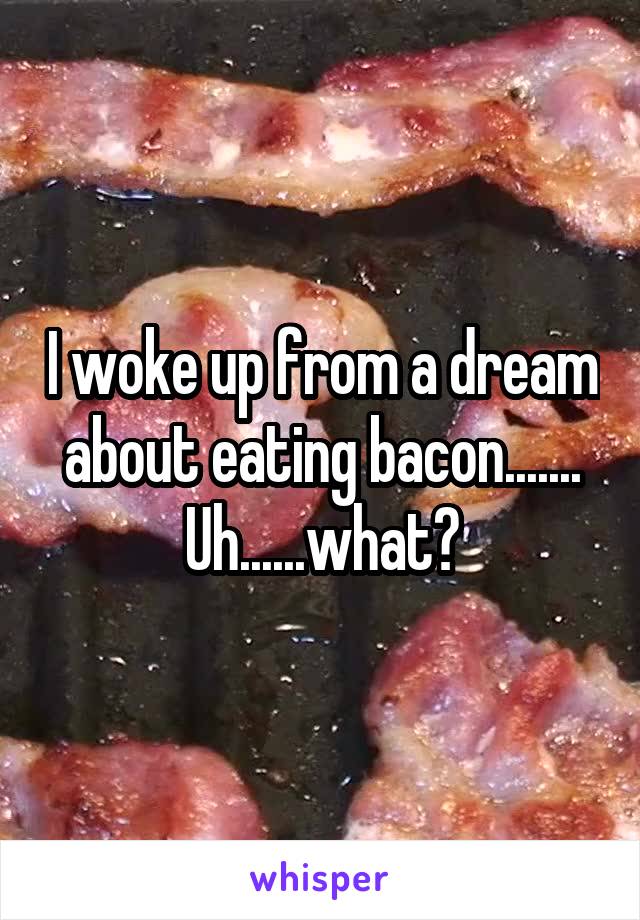 I woke up from a dream about eating bacon....... Uh......what?