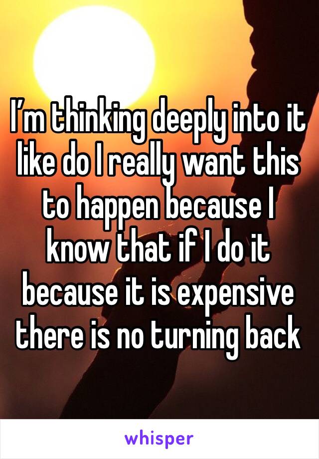 I’m thinking deeply into it like do I really want this to happen because I know that if I do it because it is expensive there is no turning back