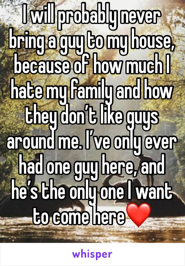 I will probably never bring a guy to my house, because of how much I hate my family and how they don’t like guys around me. I’ve only ever had one guy here, and he’s the only one I want to come here❤️