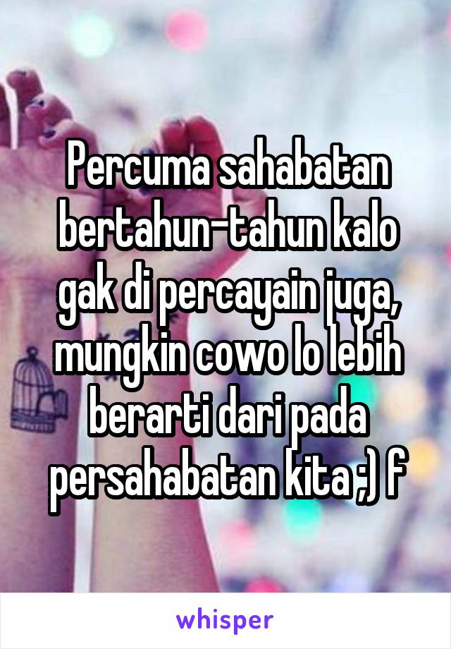 Percuma sahabatan bertahun-tahun kalo gak di percayain juga, mungkin cowo lo lebih berarti dari pada persahabatan kita ;) f