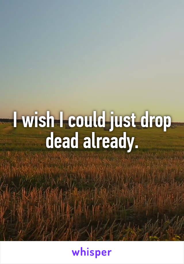 I wish I could just drop dead already.