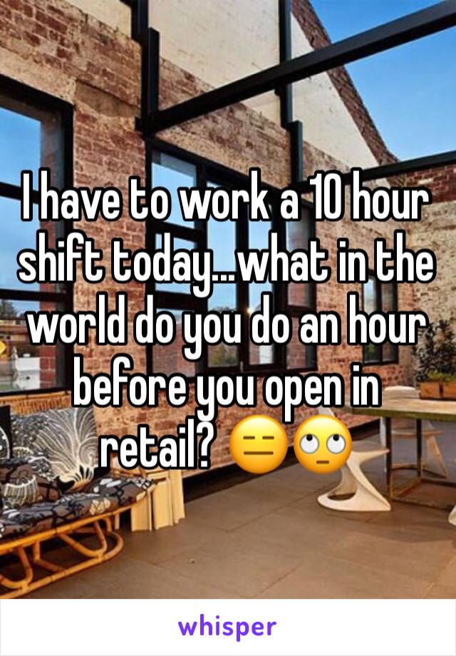 I have to work a 10 hour shift today...what in the world do you do an hour before you open in retail? 😑🙄