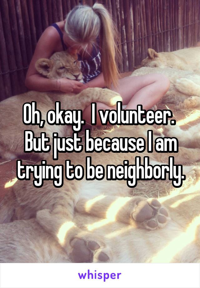 Oh, okay.  I volunteer.  But just because I am trying to be neighborly.