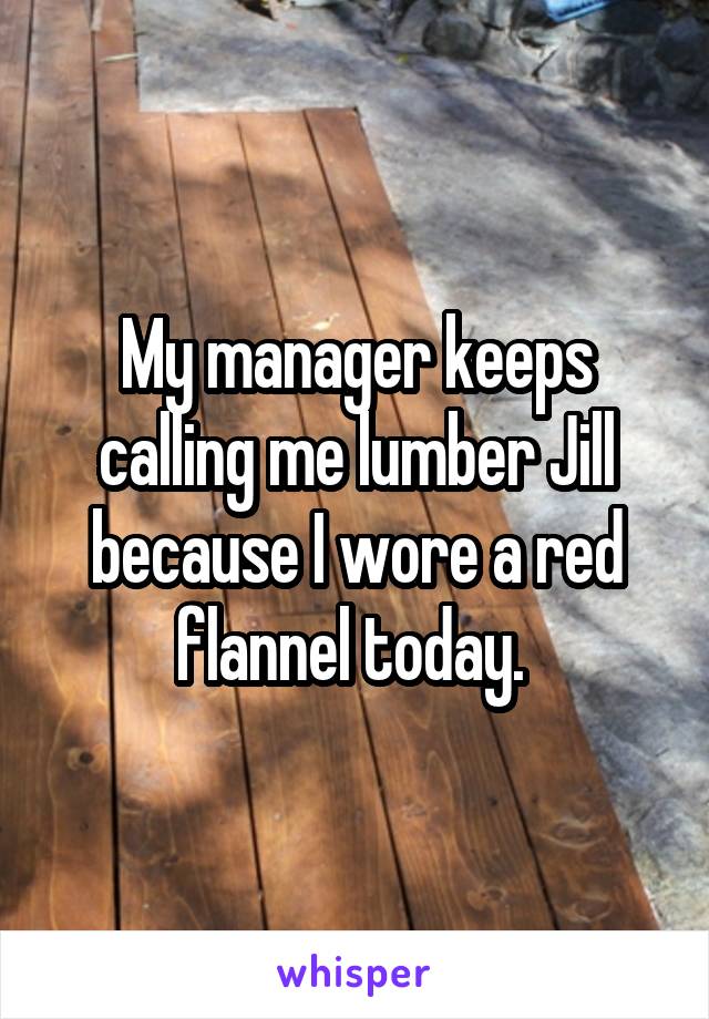 My manager keeps calling me lumber Jill because I wore a red flannel today. 