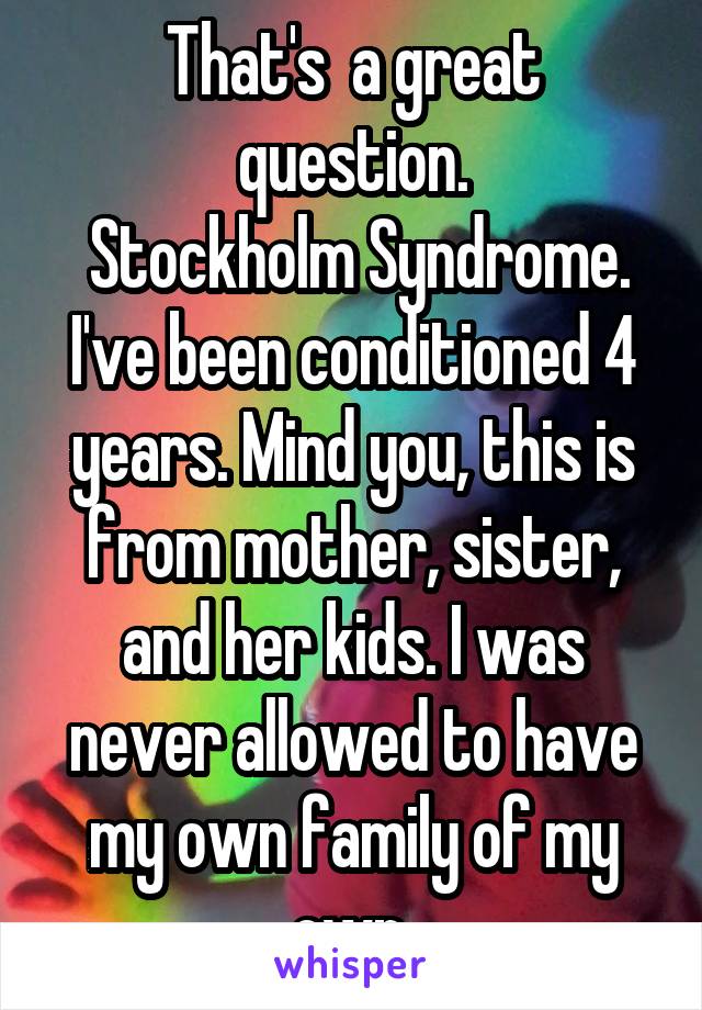 That's  a great question.
 Stockholm Syndrome. I've been conditioned 4 years. Mind you, this is from mother, sister, and her kids. I was never allowed to have my own family of my own.