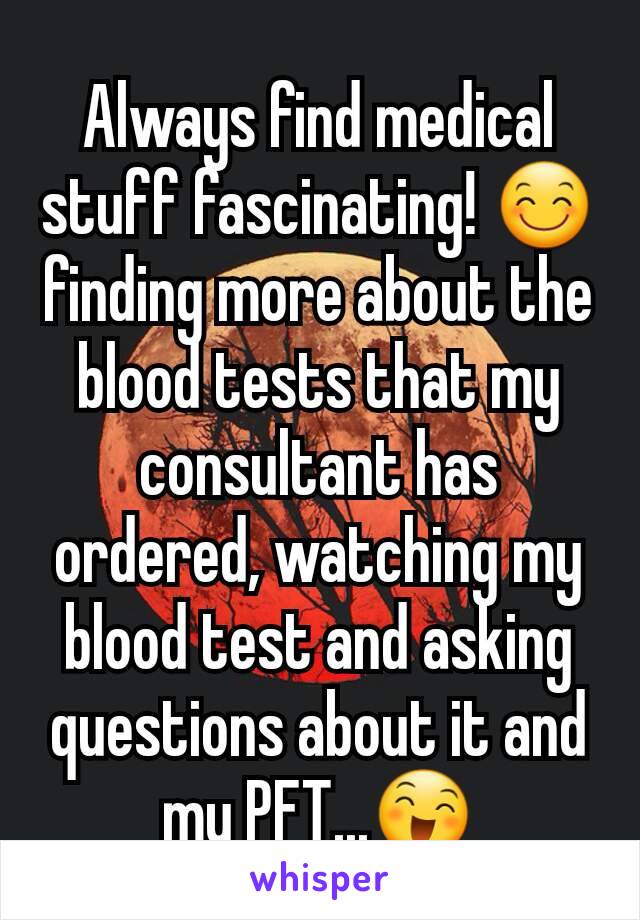 Always find medical stuff fascinating! 😊 finding more about the blood tests that my consultant has ordered, watching my blood test and asking questions about it and my PFT...😄