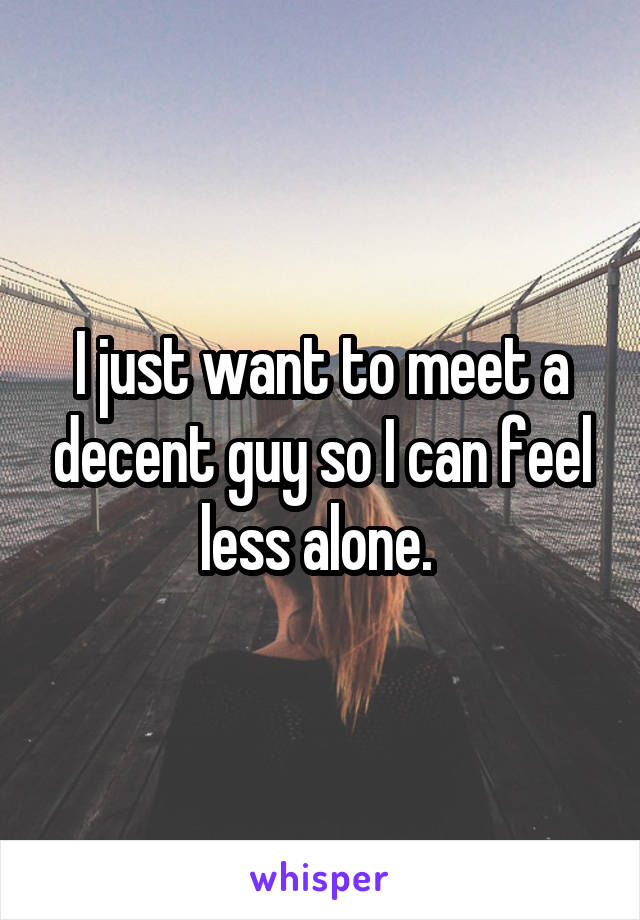 I just want to meet a decent guy so I can feel less alone. 