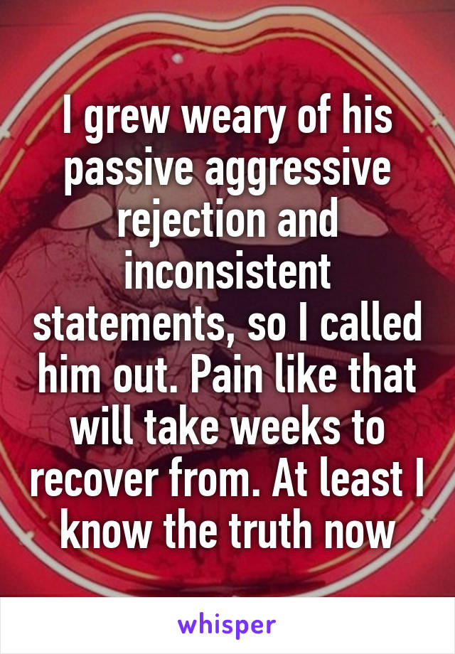 I grew weary of his passive aggressive rejection and inconsistent statements, so I called him out. Pain like that will take weeks to recover from. At least I know the truth now