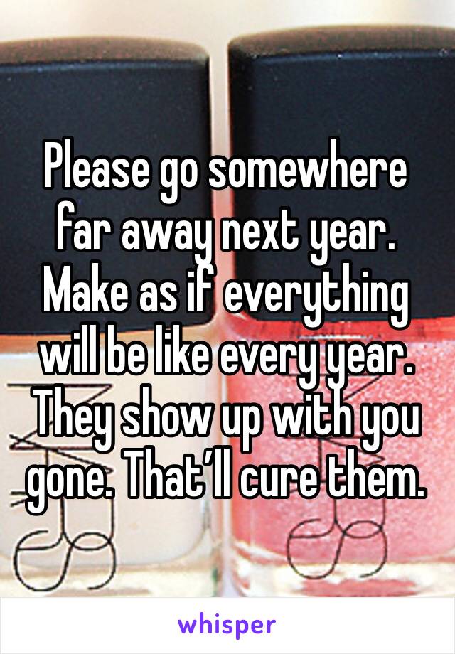 Please go somewhere far away next year. Make as if everything will be like every year. They show up with you gone. That’ll cure them.