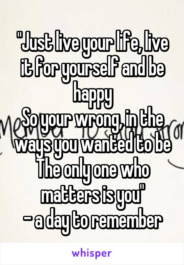 "Just live your life, live it for yourself and be happy
So your wrong, in the ways you wanted to be
The only one who matters is you"
- a day to remember