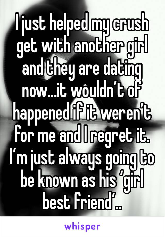 I just helped my crush get with another girl and they are dating now...it wouldn’t of happened if it weren’t for me and I regret it. I’m just always going to be known as his ‘girl best friend’..
