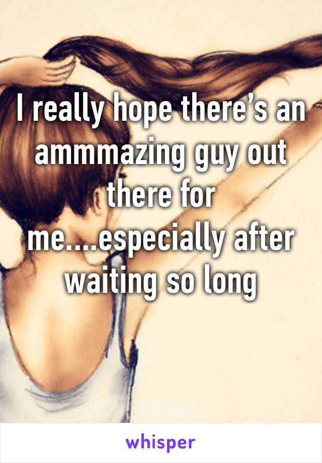 I really hope there’s an ammmazing guy out there for me....especially after waiting so long