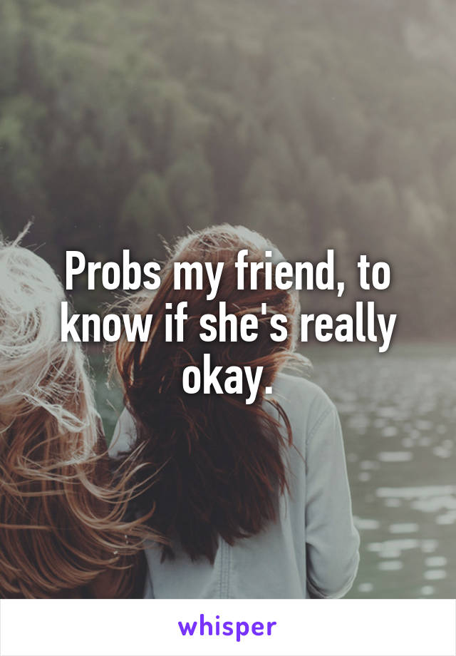 Probs my friend, to know if she's really okay.