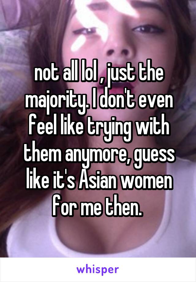 not all lol , just the majority. I don't even feel like trying with them anymore, guess like it's Asian women for me then. 