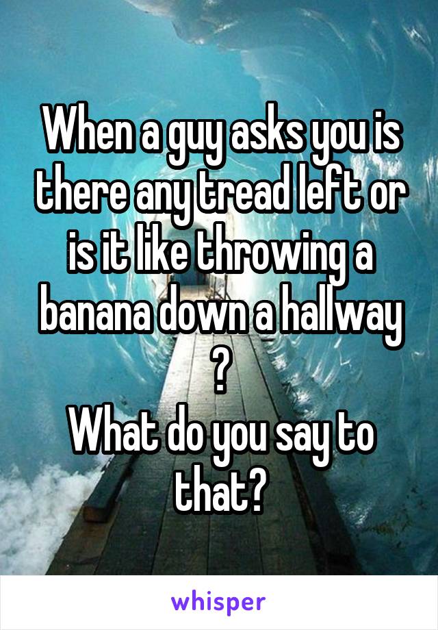 When a guy asks you is there any tread left or is it like throwing a banana down a hallway ?
What do you say to that?