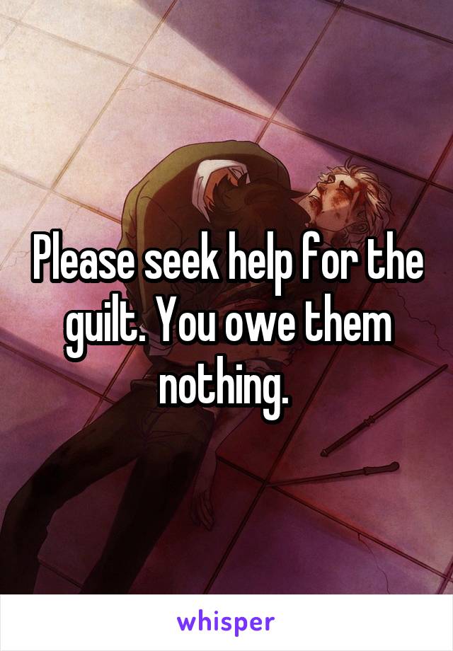 Please seek help for the guilt. You owe them nothing. 