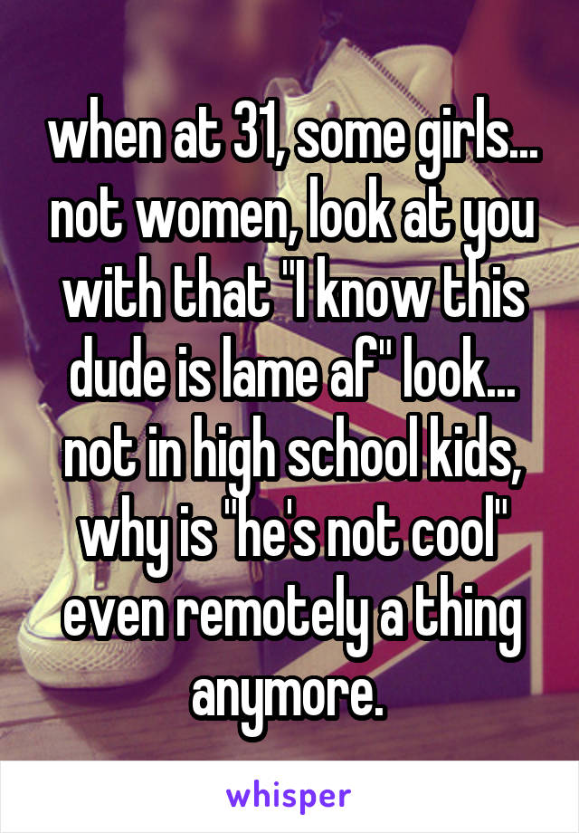 when at 31, some girls... not women, look at you with that "I know this dude is lame af" look... not in high school kids, why is "he's not cool" even remotely a thing anymore. 