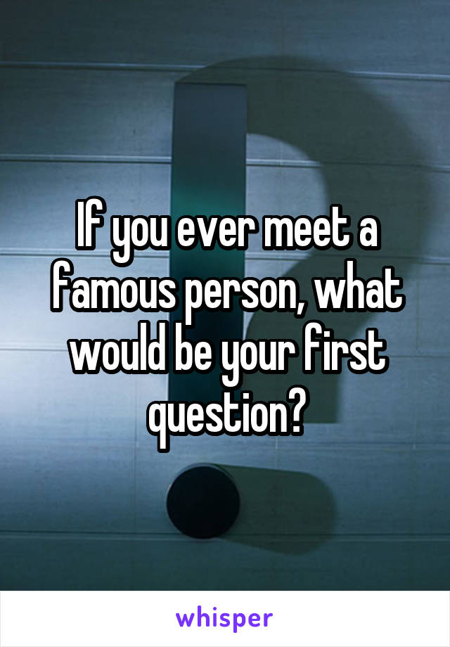 If you ever meet a famous person, what would be your first question?