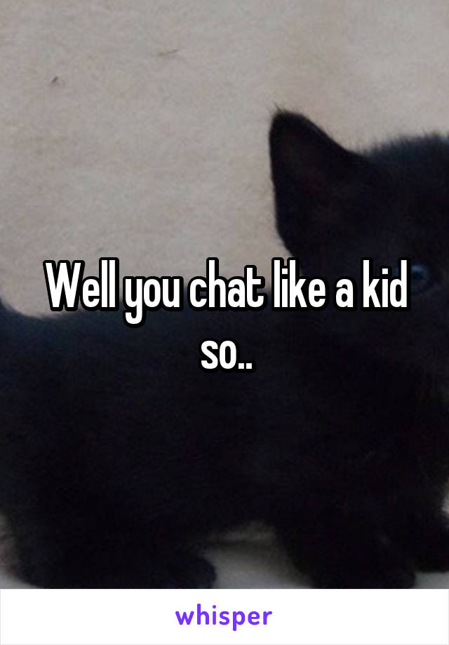 Well you chat like a kid so..