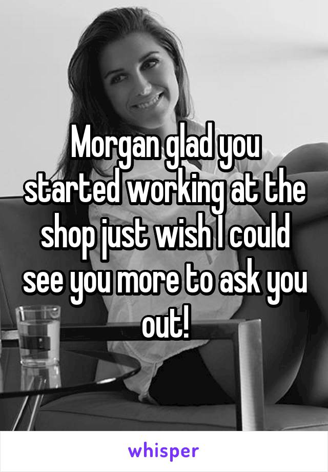 Morgan glad you started working at the shop just wish I could see you more to ask you out!