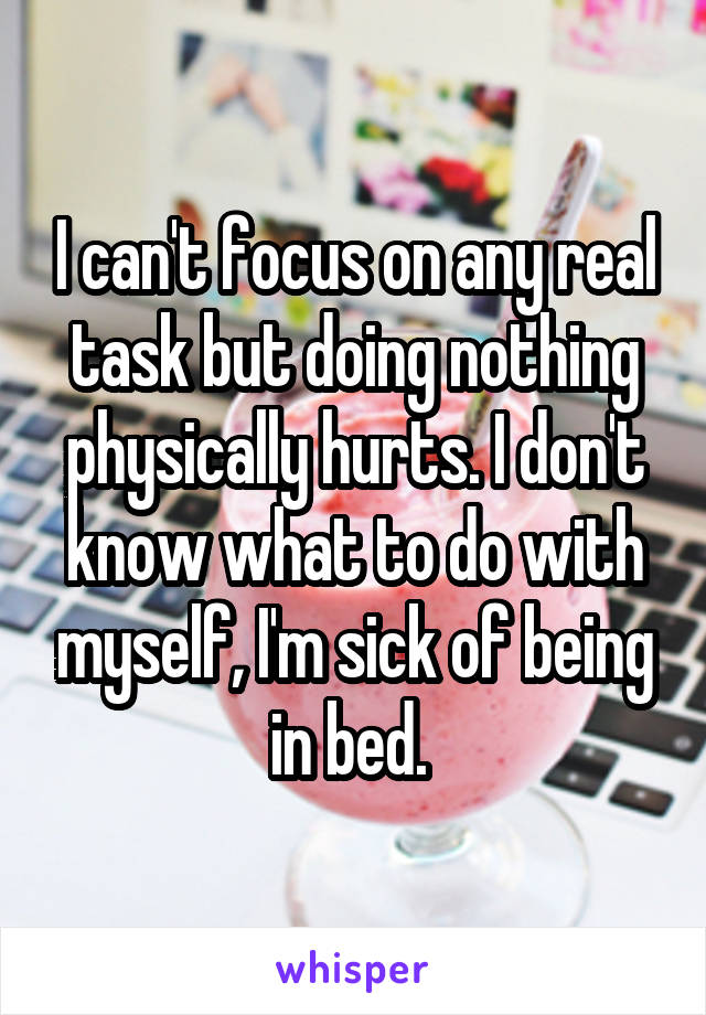 I can't focus on any real task but doing nothing physically hurts. I don't know what to do with myself, I'm sick of being in bed. 