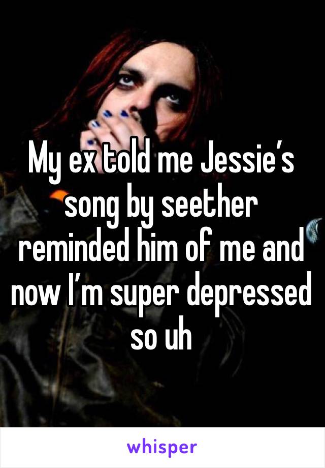 My ex told me Jessie’s song by seether reminded him of me and now I’m super depressed so uh