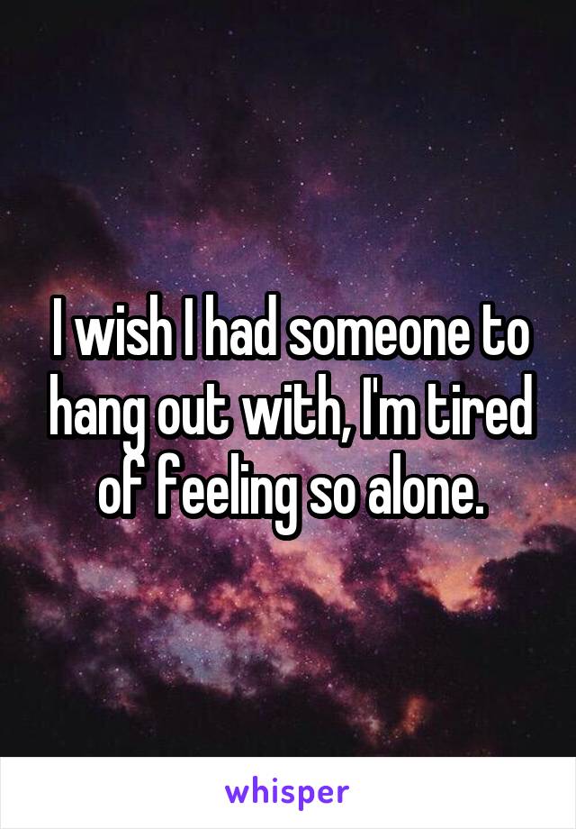 I wish I had someone to hang out with, I'm tired of feeling so alone.