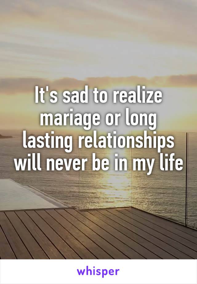 It's sad to realize mariage or long lasting relationships will never be in my life 