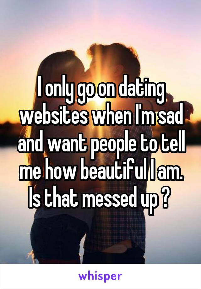 I only go on dating websites when I'm sad and want people to tell me how beautiful I am. Is that messed up ? 