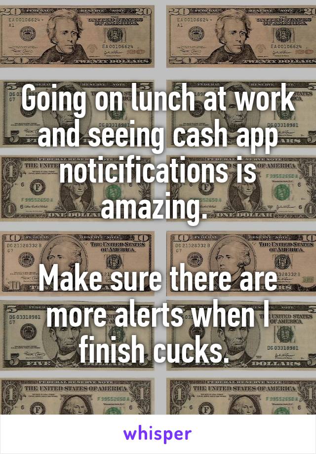 Going on lunch at work and seeing cash app noticifications is amazing. 

Make sure there are more alerts when I finish cucks. 