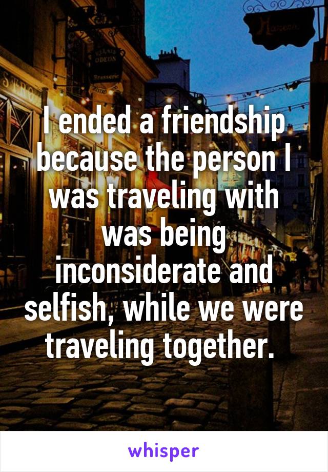 I ended a friendship because the person I was traveling with was being inconsiderate and selfish, while we were traveling together. 