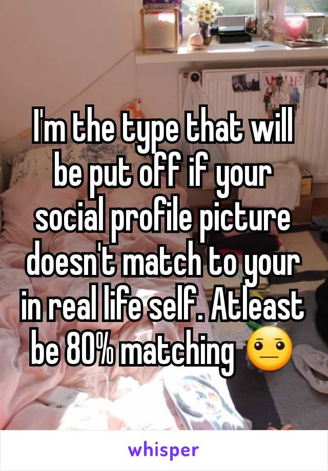 I'm the type that will be put off if your social profile picture doesn't match to your in real life self. Atleast be 80% matching 😐