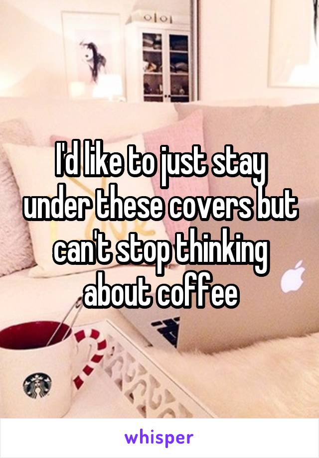 I'd like to just stay under these covers but can't stop thinking about coffee