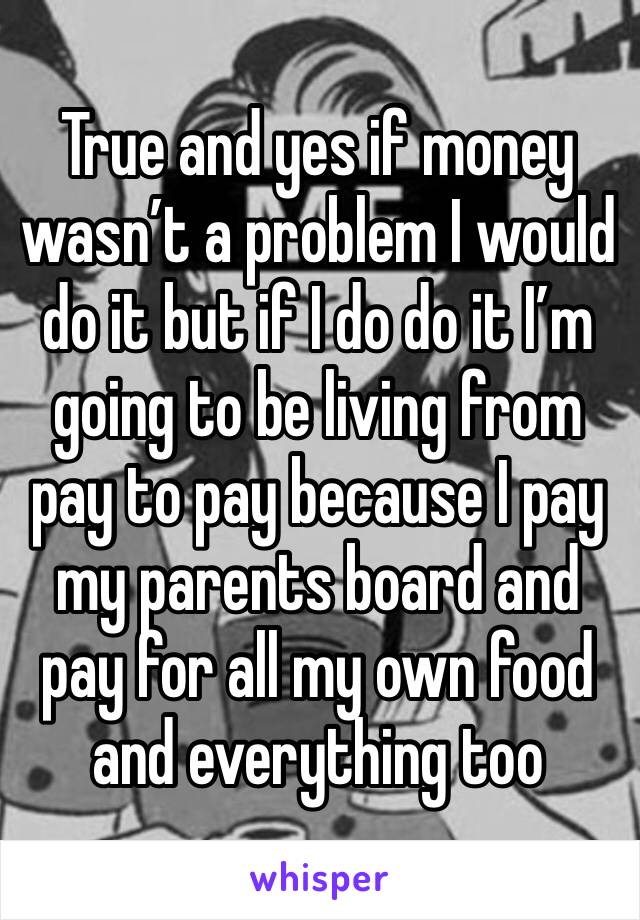 True and yes if money wasn’t a problem I would do it but if I do do it I’m going to be living from pay to pay because I pay my parents board and pay for all my own food and everything too