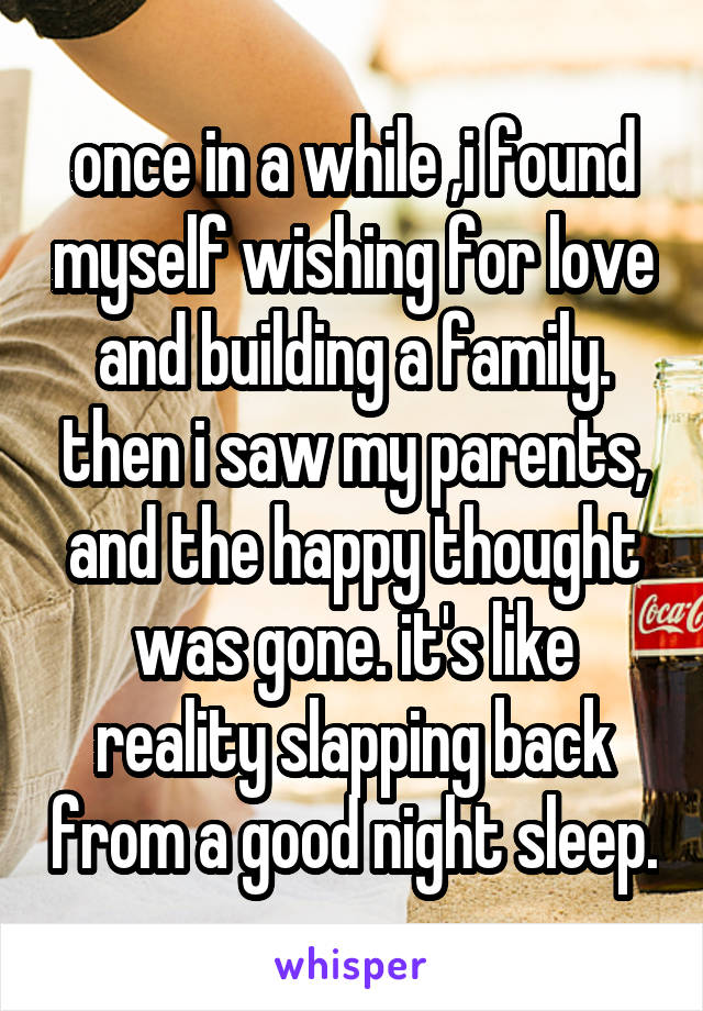 once in a while ,i found myself wishing for love and building a family. then i saw my parents, and the happy thought was gone. it's like reality slapping back from a good night sleep.