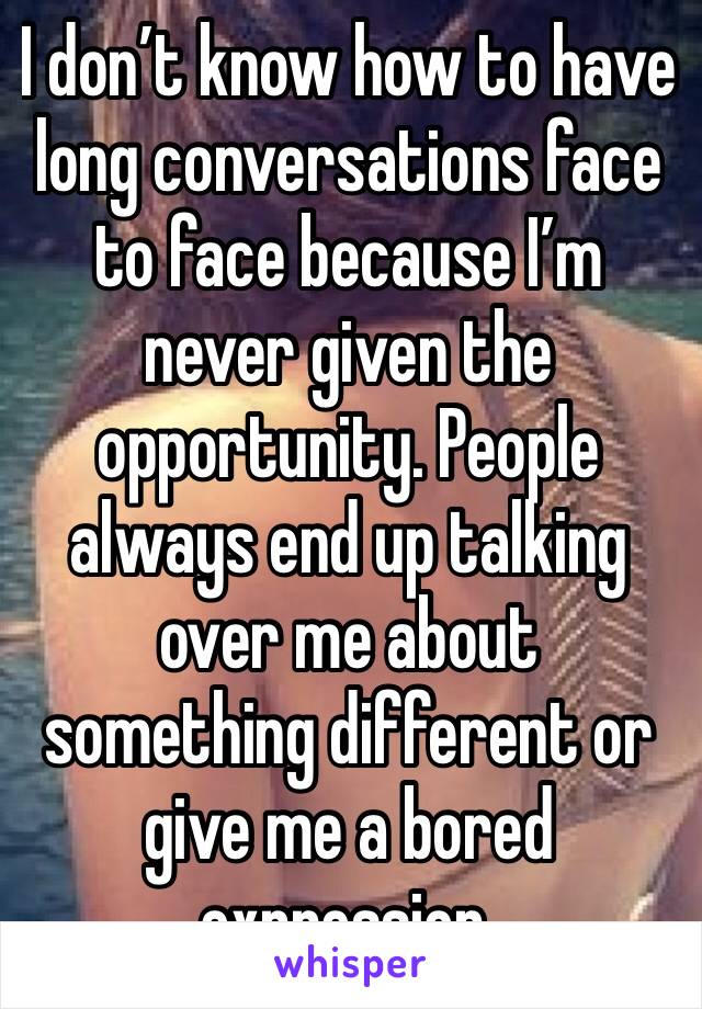 I don’t know how to have long conversations face to face because I’m never given the opportunity. People always end up talking over me about something different or give me a bored expression.