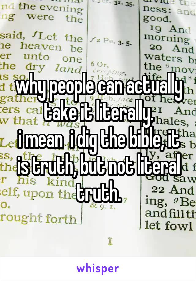 why people can actually take it literally.
i mean  i dig the bible, it is truth, but not literal truth.