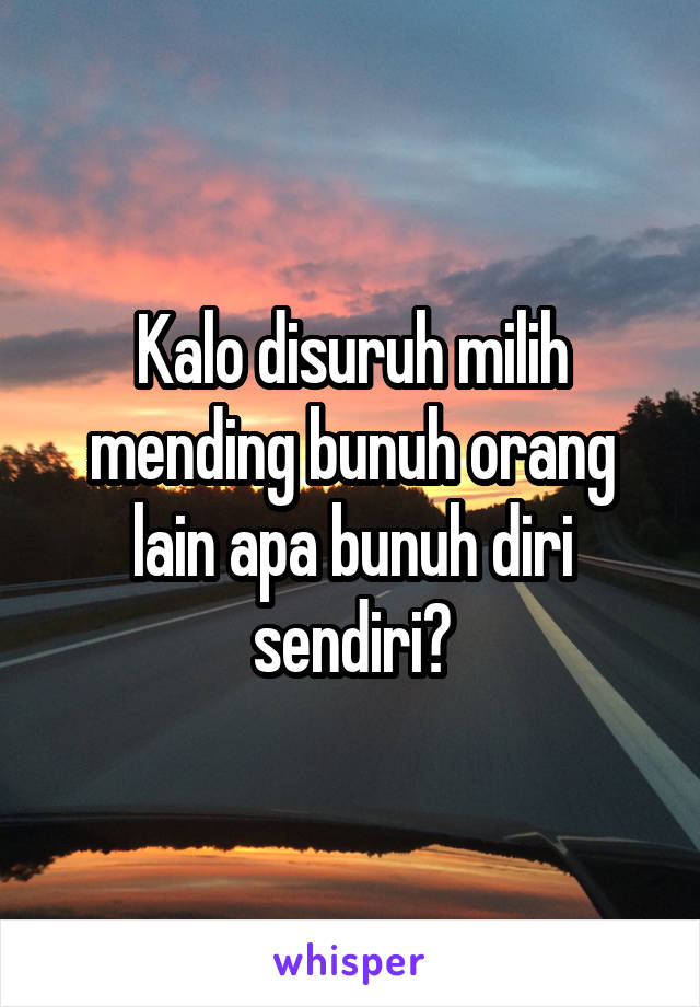 Kalo disuruh milih mending bunuh orang lain apa bunuh diri sendiri?