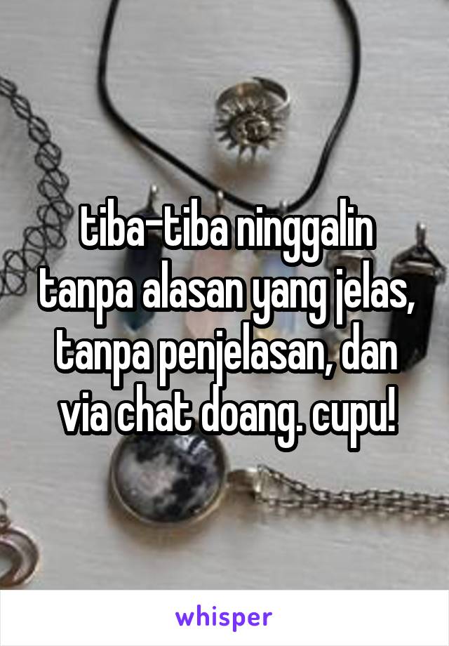 tiba-tiba ninggalin tanpa alasan yang jelas, tanpa penjelasan, dan via chat doang. cupu!