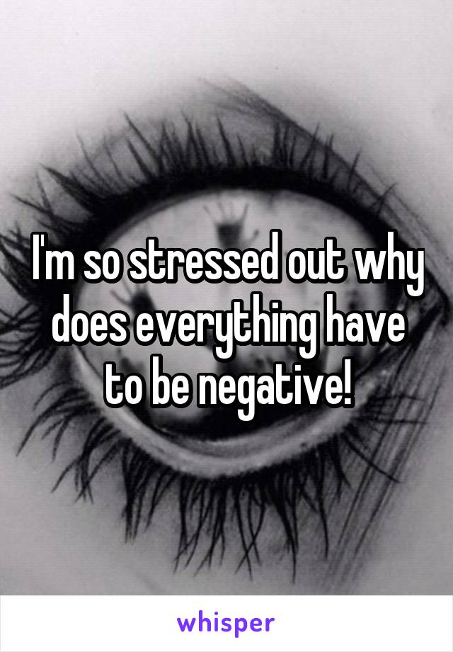 I'm so stressed out why does everything have to be negative!