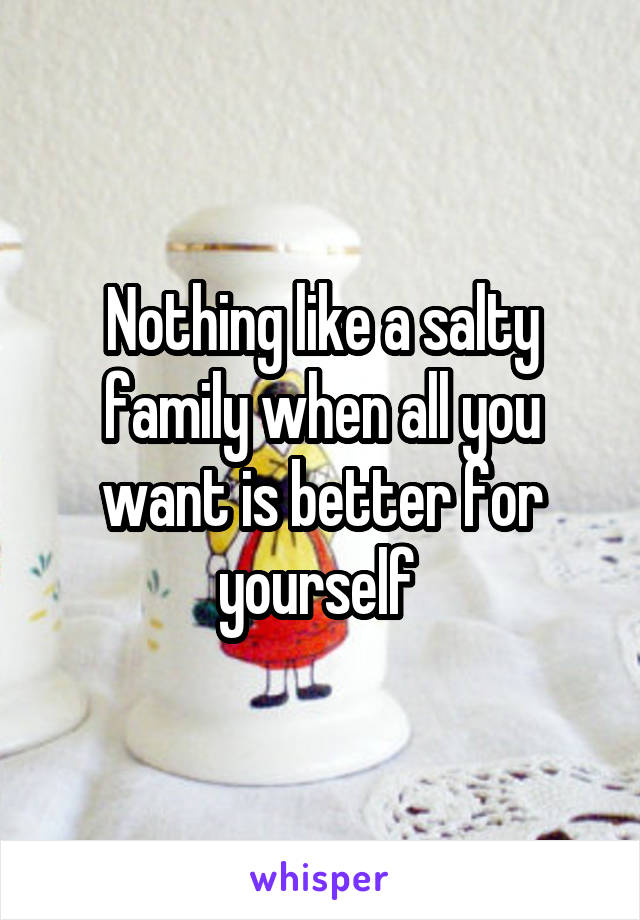 Nothing like a salty family when all you want is better for yourself 