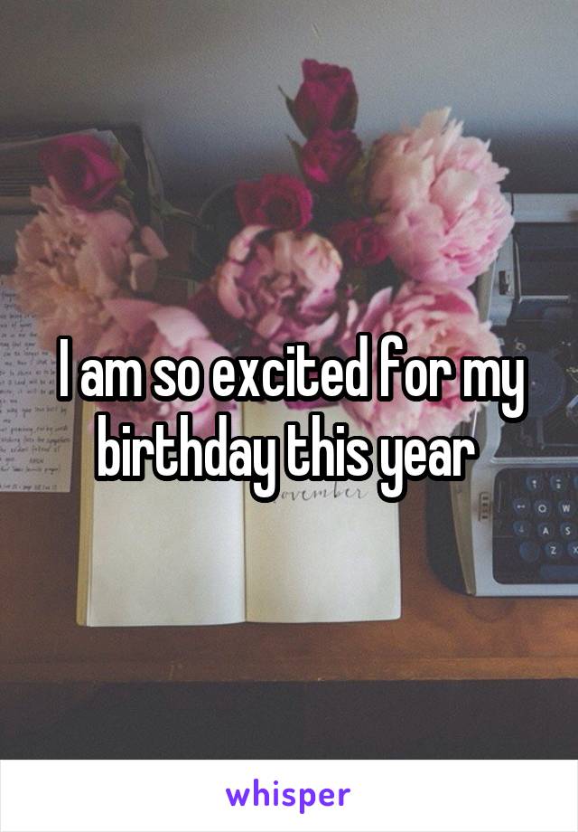 I am so excited for my birthday this year 