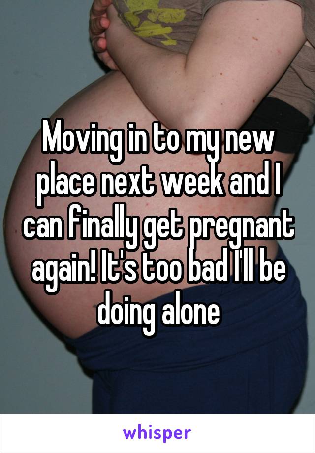 Moving in to my new place next week and I can finally get pregnant again! It's too bad I'll be doing alone